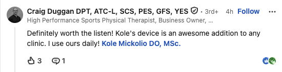 LinkedIn comment from Craig Duggan, DPT: Definitely worth the listen! Kole's device is an awesome addition to any clinic. I use ours daily!